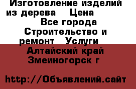 Изготовление изделий из дерева  › Цена ­ 10 000 - Все города Строительство и ремонт » Услуги   . Алтайский край,Змеиногорск г.